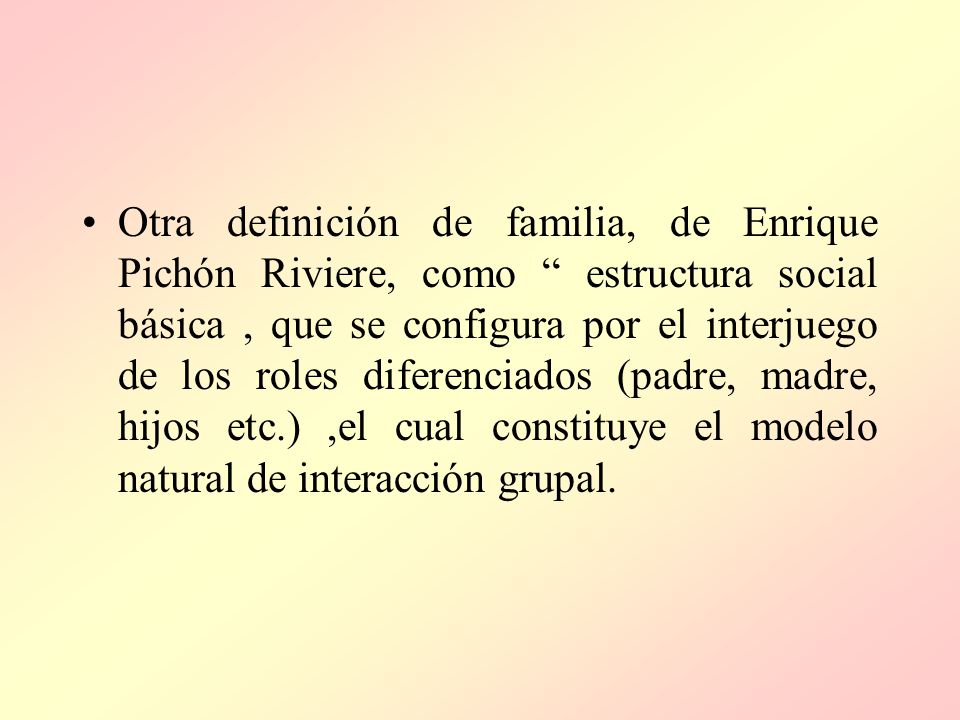 Otra definición de familia, de Enrique Pichón Riviere, como estructura social básica , que se configura por el interjuego de los roles diferenciados (padre, madre, hijos etc.) ,el cual constituye el modelo natural de interacción grupal.