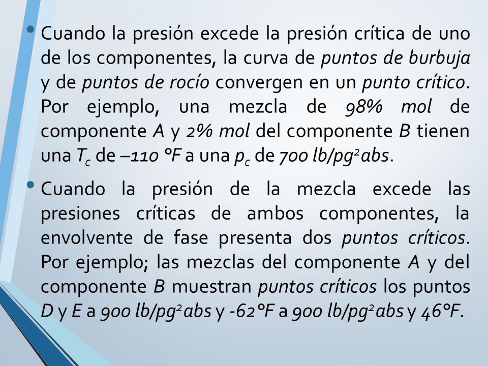 Cuando la presión excede la presión crítica de uno de los componentes, la curva de puntos de burbuja y de puntos de rocío convergen en un punto crítico. Por ejemplo, una mezcla de 98% mol de componente A y 2% mol del componente B tienen una Tc de –110 °F a una pc de 700 lb/pg2abs.