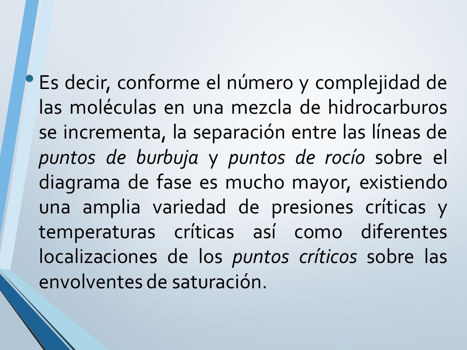 Es decir, conforme el número y complejidad de las moléculas en una mezcla de hidrocarburos se incrementa, la separación entre las líneas de puntos de burbuja y puntos de rocío sobre el diagrama de fase es mucho mayor, existiendo una amplia variedad de presiones críticas y temperaturas críticas así como diferentes localizaciones de los puntos críticos sobre las envolventes de saturación.