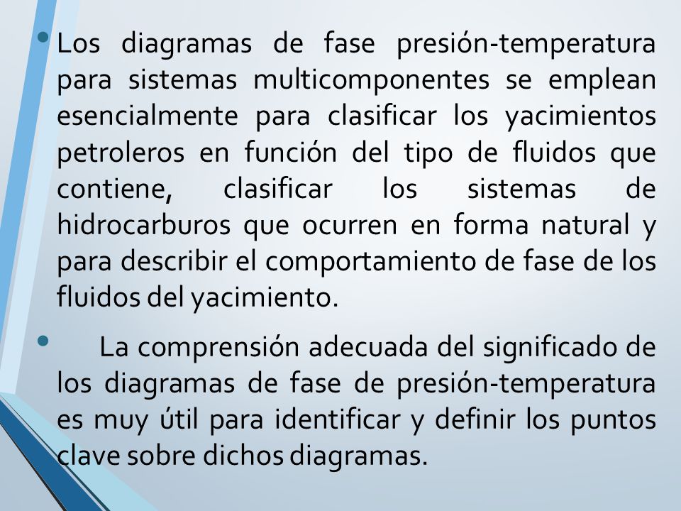 Los diagramas de fase presión-temperatura para sistemas multicomponentes se emplean esencialmente para clasificar los yacimientos petroleros en función del tipo de fluidos que contiene, clasificar los sistemas de hidrocarburos que ocurren en forma natural y para describir el comportamiento de fase de los fluidos del yacimiento.