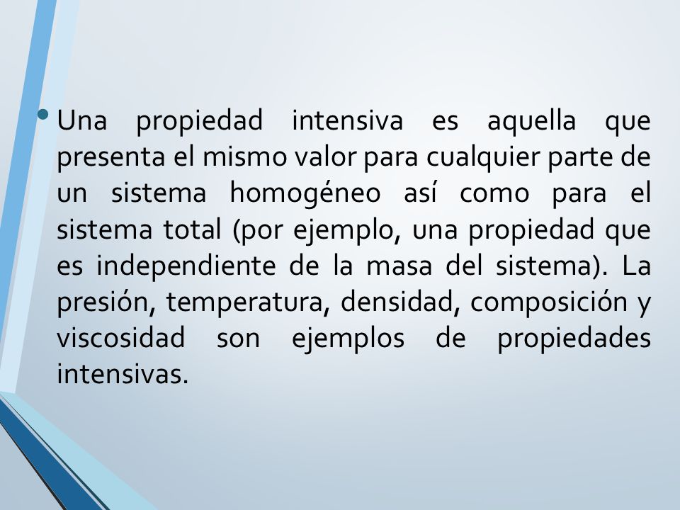 Una propiedad intensiva es aquella que presenta el mismo valor para cualquier parte de un sistema homogéneo así como para el sistema total (por ejemplo, una propiedad que es independiente de la masa del sistema).