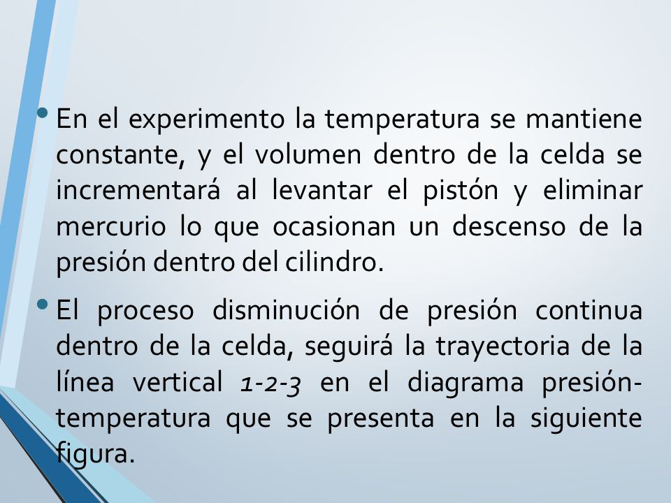 En el experimento la temperatura se mantiene constante, y el volumen dentro de la celda se incrementará al levantar el pistón y eliminar mercurio lo que ocasionan un descenso de la presión dentro del cilindro.