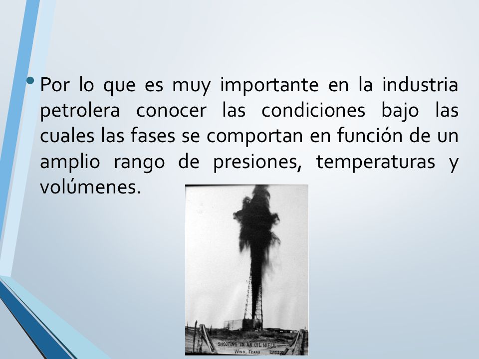 Por lo que es muy importante en la industria petrolera conocer las condiciones bajo las cuales las fases se comportan en función de un amplio rango de presiones, temperaturas y volúmenes.