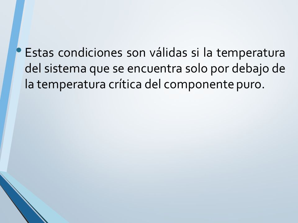 Estas condiciones son válidas si la temperatura del sistema que se encuentra solo por debajo de la temperatura crítica del componente puro.