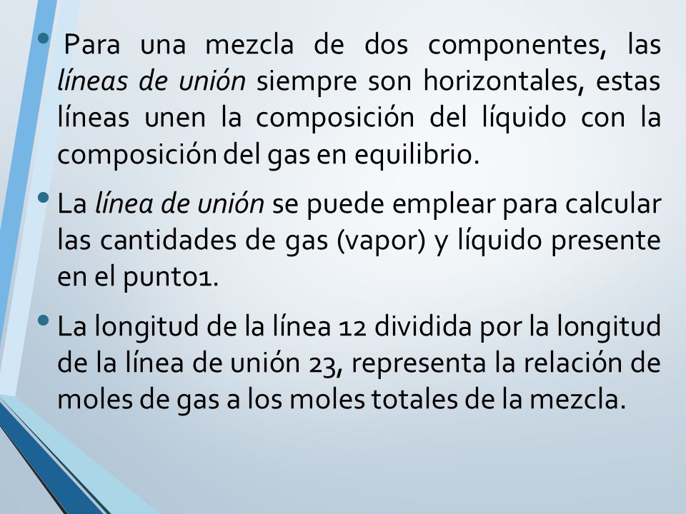 Para una mezcla de dos componentes, las líneas de unión siempre son horizontales, estas líneas unen la composición del líquido con la composición del gas en equilibrio.