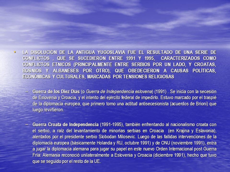LA DISOLUCIÓN DE LA ANTIGUA YUGOSLAVIA FUE EL RESULTADO DE UNA SERIE DE CONFLICTOS , QUE SE SUCEDIERON ENTRE 1991 Y 1995, CARACTERIZADOS COMO CONFLICTOS ETNICOS (PRINCIPALMENTE ENTRE SERBIOS POR UN LADO, Y CROATAS, BOSNIOS Y ALBANESES POR OTRO), QUE OBEDECIERON A CAUSAS POLÍTICAS, ECONÓMICAS Y CULTURALES, MARCADAS POR TENSIONES RELIGIOSAS
