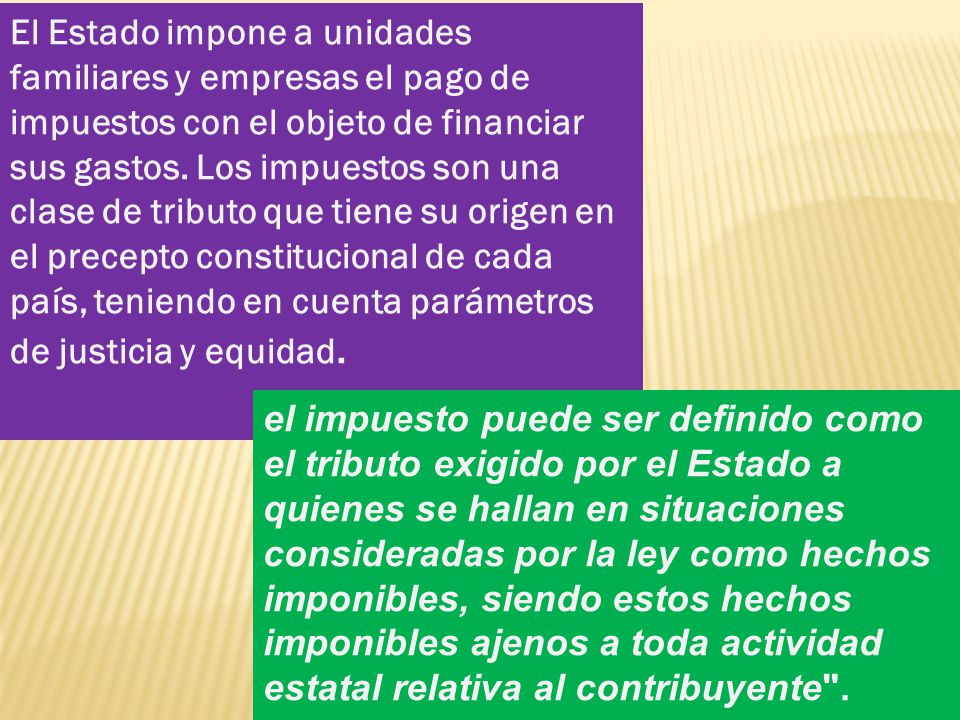 El Estado impone a unidades familiares y empresas el pago de impuestos con el objeto de financiar sus gastos. Los impuestos son una clase de tributo que tiene su origen en el precepto constitucional de cada país, teniendo en cuenta parámetros de justicia y equidad.