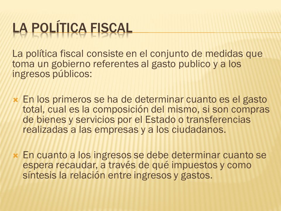 La Política Fiscal La política fiscal consiste en el conjunto de medidas que toma un gobierno referentes al gasto publico y a los ingresos públicos: