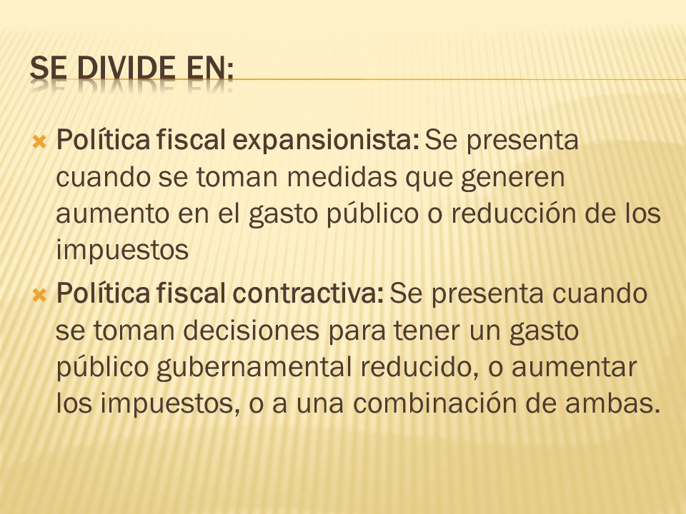 Se divide en: Política fiscal expansionista: Se presenta cuando se toman medidas que generen aumento en el gasto público o reducción de los impuestos.
