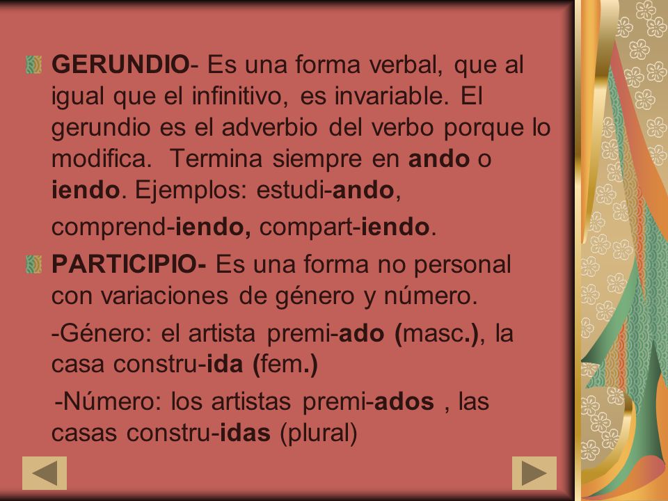 GERUNDIO- Es una forma verbal, que al igual que el infinitivo, es invariable. El gerundio es el adverbio del verbo porque lo modifica. Termina siempre en ando o iendo. Ejemplos: estudi-ando,