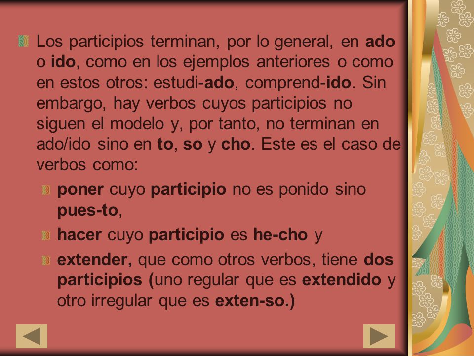Los participios terminan, por lo general, en ado o ido, como en los ejemplos anteriores o como en estos otros: estudi-ado, comprend-ido. Sin embargo, hay verbos cuyos participios no siguen el modelo y, por tanto, no terminan en ado/ido sino en to, so y cho. Este es el caso de verbos como: