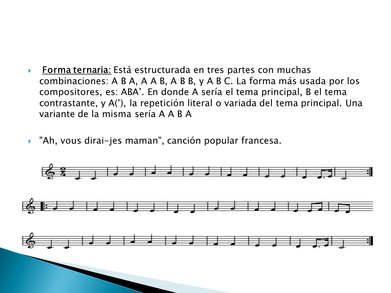 Forma ternaria: Está estructurada en tres partes con muchas combinaciones: A B A, A A B, A B B, y A B C. La forma más usada por los compositores, es: ABA’. En donde A sería el tema principal, B el tema contrastante, y A(’), la repetición literal o variada del tema principal. Una variante de la misma sería A A B A