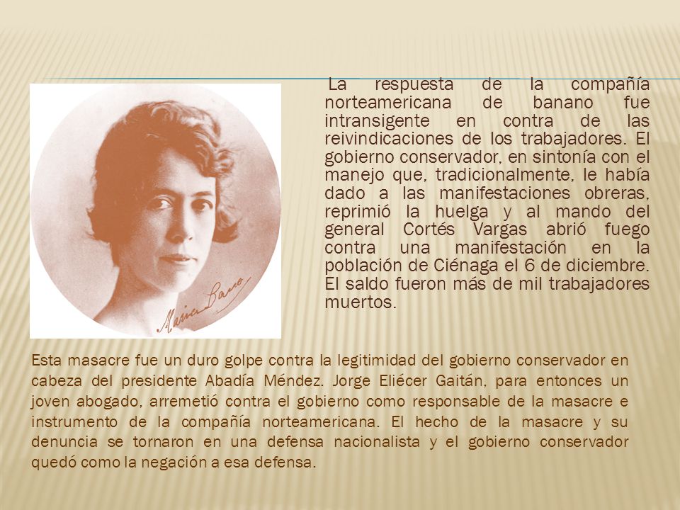 La respuesta de la compañía norteamericana de banano fue intransigente en contra de las reivindicaciones de los trabajadores. El gobierno conservador, en sintonía con el manejo que, tradicionalmente, le había dado a las manifestaciones obreras, reprimió la huelga y al mando del general Cortés Vargas abrió fuego contra una manifestación en la población de Ciénaga el 6 de diciembre. El saldo fueron más de mil trabajadores muertos.