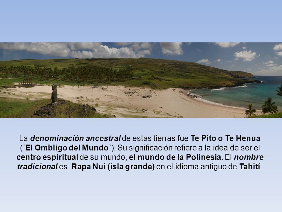 La denominación ancestral de estas tierras fue Te Pito o Te Henua ( El Ombligo del Mundo ). Su significación refiere a la idea de ser el centro espiritual de su mundo, el mundo de la Polinesia. El nombre tradicional es Rapa Nui (isla grande) en el idioma antiguo de Tahití.