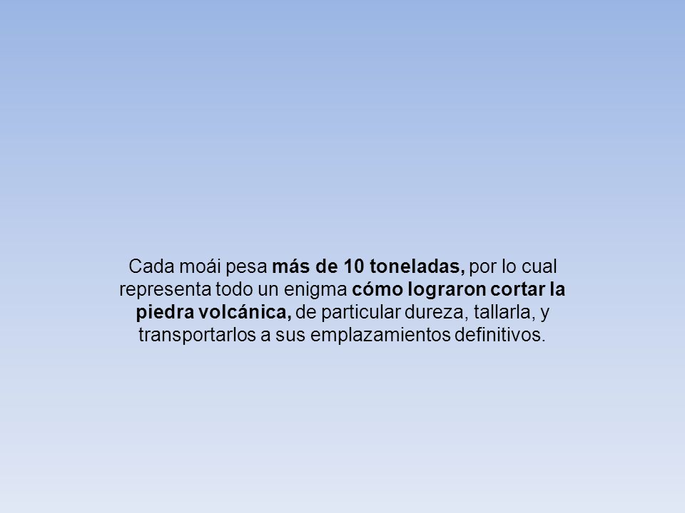 Cada moái pesa más de 10 toneladas, por lo cual representa todo un enigma cómo lograron cortar la piedra volcánica, de particular dureza, tallarla, y transportarlos a sus emplazamientos definitivos.