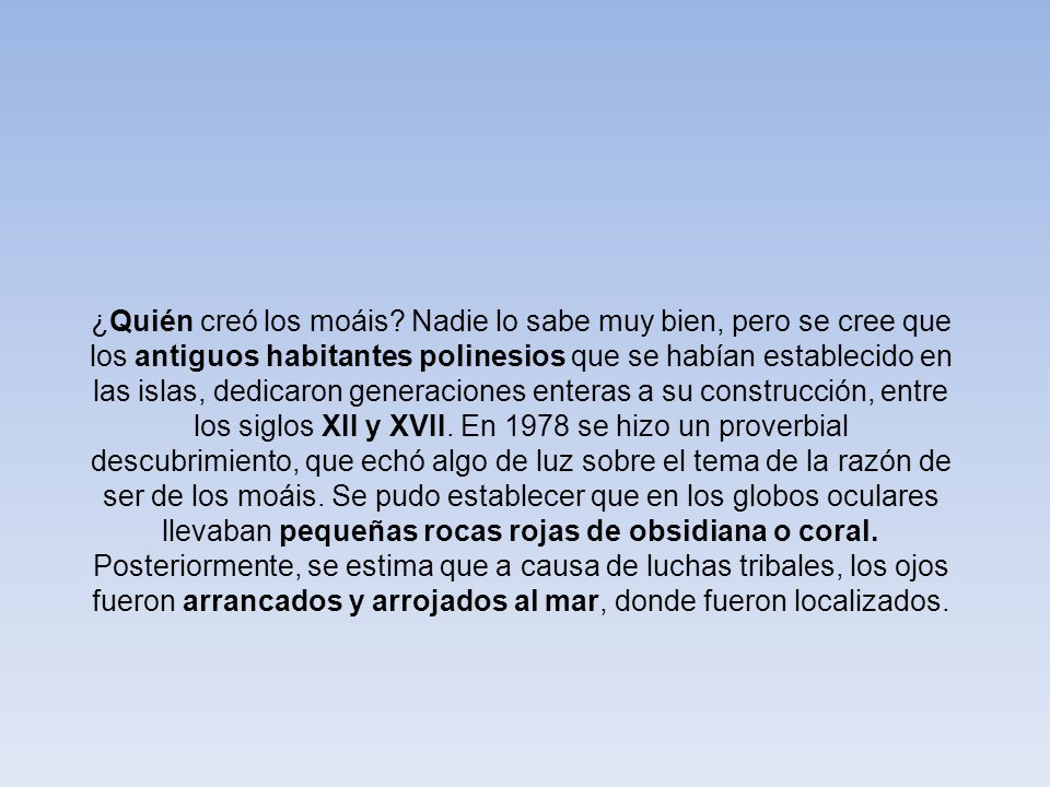 ¿Quién creó los moáis Nadie lo sabe muy bien, pero se cree que los antiguos habitantes polinesios que se habían establecido en las islas, dedicaron generaciones enteras a su construcción, entre los siglos XII y XVII. En 1978 se hizo un proverbial descubrimiento, que echó algo de luz sobre el tema de la razón de ser de los moáis. Se pudo establecer que en los globos oculares llevaban pequeñas rocas rojas de obsidiana o coral. Posteriormente, se estima que a causa de luchas tribales, los ojos fueron arrancados y arrojados al mar, donde fueron localizados.