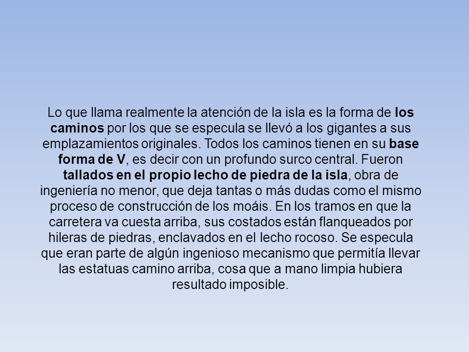 Lo que llama realmente la atención de la isla es la forma de los caminos por los que se especula se llevó a los gigantes a sus emplazamientos originales. Todos los caminos tienen en su base forma de V, es decir con un profundo surco central. Fueron tallados en el propio lecho de piedra de la isla, obra de ingeniería no menor, que deja tantas o más dudas como el mismo proceso de construcción de los moáis. En los tramos en que la carretera va cuesta arriba, sus costados están flanqueados por hileras de piedras, enclavados en el lecho rocoso. Se especula que eran parte de algún ingenioso mecanismo que permitía llevar las estatuas camino arriba, cosa que a mano limpia hubiera resultado imposible.