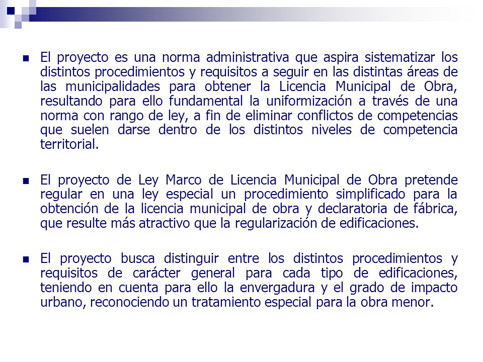 El proyecto es una norma administrativa que aspira sistematizar los distintos procedimientos y requisitos a seguir en las distintas áreas de las municipalidades para obtener la Licencia Municipal de Obra, resultando para ello fundamental la uniformización a través de una norma con rango de ley, a fin de eliminar conflictos de competencias que suelen darse dentro de los distintos niveles de competencia territorial.