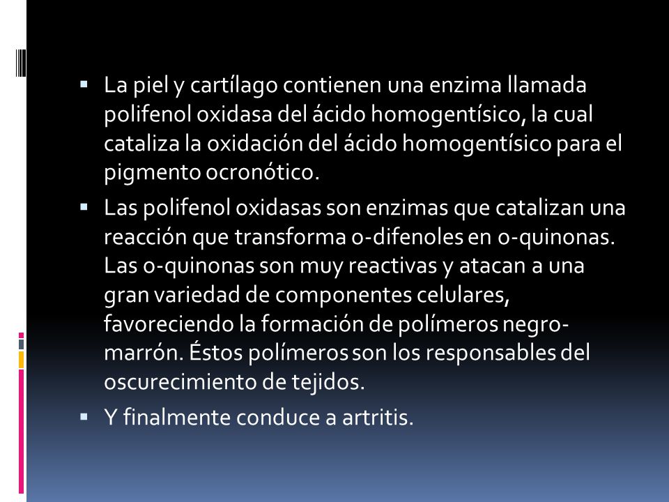 La piel y cartílago contienen una enzima llamada polifenol oxidasa del ácido homogentísico, la cual cataliza la oxidación del ácido homogentísico para el pigmento ocronótico.