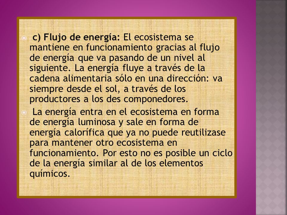 c) Flujo de energía: El ecosistema se mantiene en funcionamiento gracias al flujo de energía que va pasando de un nivel al siguiente. La energía fluye a través de la cadena alimentaria sólo en una dirección: va siempre desde el sol, a través de los productores a los des componedores.
