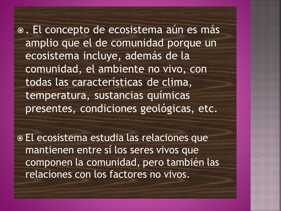 . El concepto de ecosistema aún es más amplio que el de comunidad porque un ecosistema incluye, además de la comunidad, el ambiente no vivo, con todas las características de clima, temperatura, sustancias químicas presentes, condiciones geológicas, etc.