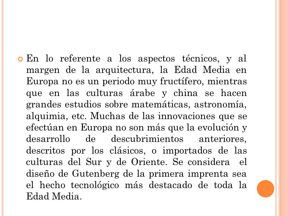 En lo referente a los aspectos técnicos, y al margen de la arquitectura, la Edad Media en Europa no es un periodo muy fructífero, mientras que en las culturas árabe y china se hacen grandes estudios sobre matemáticas, astronomía, alquimia, etc.