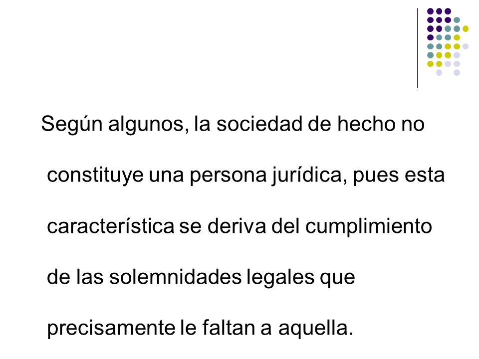 Según algunos, la sociedad de hecho no constituye una persona jurídica, pues esta característica se deriva del cumplimiento de las solemnidades legales que precisamente le faltan a aquella.