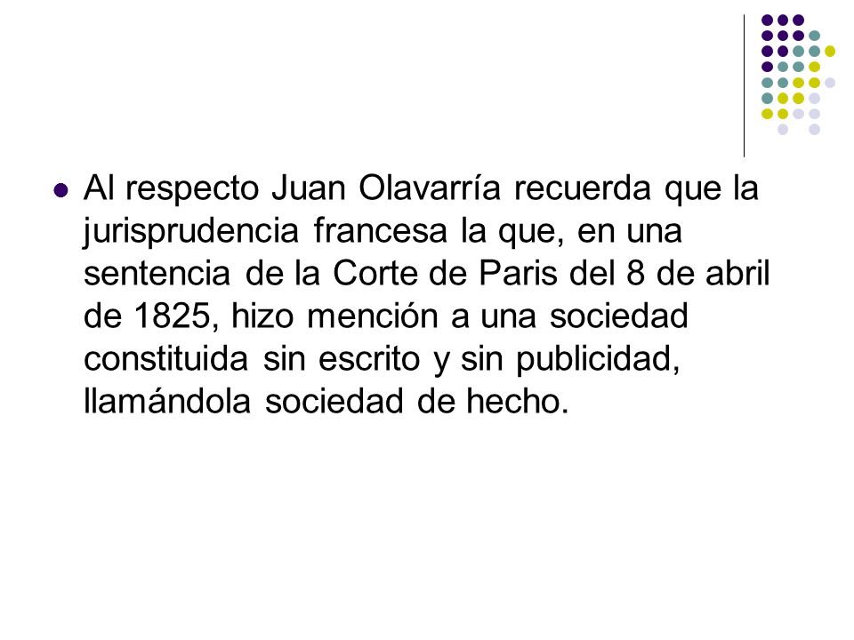 Al respecto Juan Olavarría recuerda que la jurisprudencia francesa la que, en una sentencia de la Corte de Paris del 8 de abril de 1825, hizo mención a una sociedad constituida sin escrito y sin publicidad, llamándola sociedad de hecho.