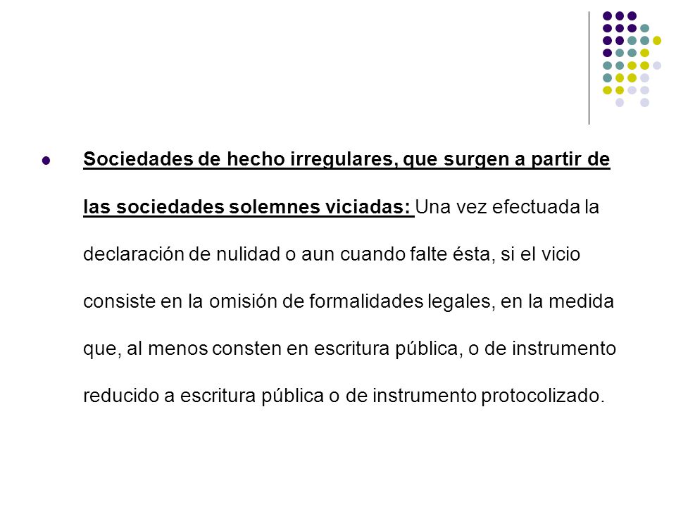 Sociedades de hecho irregulares, que surgen a partir de las sociedades solemnes viciadas: Una vez efectuada la declaración de nulidad o aun cuando falte ésta, si el vicio consiste en la omisión de formalidades legales, en la medida que, al menos consten en escritura pública, o de instrumento reducido a escritura pública o de instrumento protocolizado.