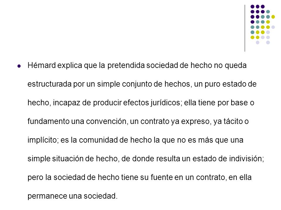 Hémard explica que la pretendida sociedad de hecho no queda estructurada por un simple conjunto de hechos, un puro estado de hecho, incapaz de producir efectos jurídicos; ella tiene por base o fundamento una convención, un contrato ya expreso, ya tácito o implícito; es la comunidad de hecho la que no es más que una simple situación de hecho, de donde resulta un estado de indivisión; pero la sociedad de hecho tiene su fuente en un contrato, en ella permanece una sociedad.