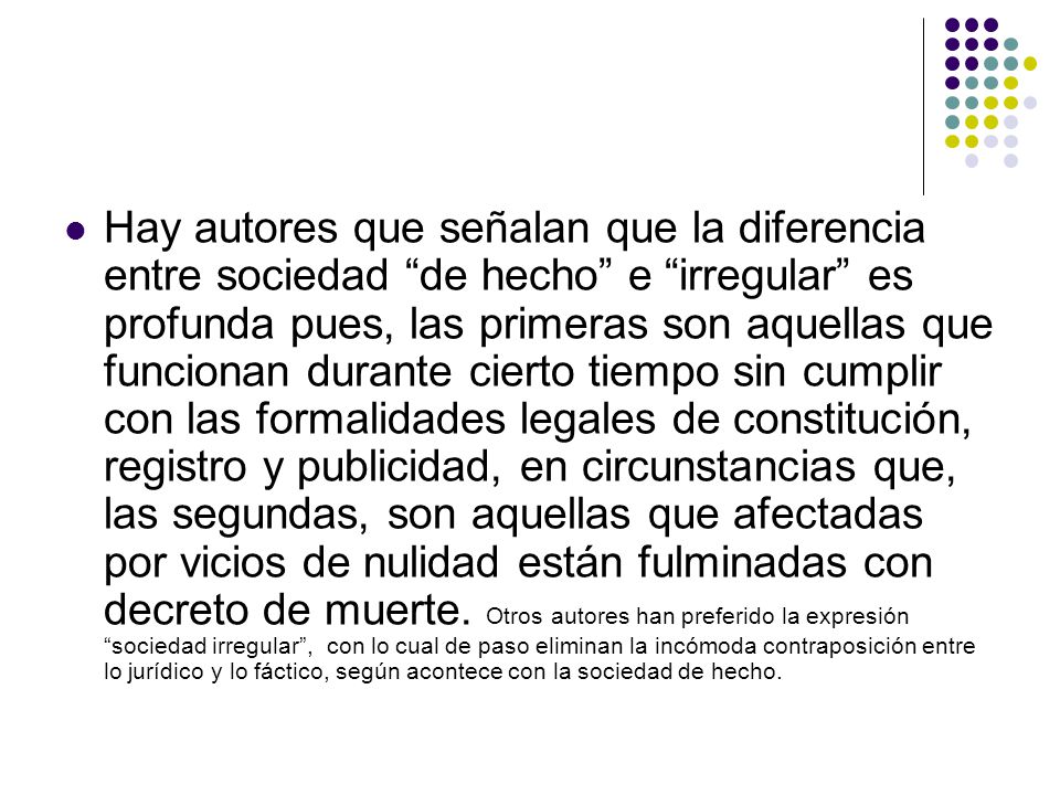 Hay autores que señalan que la diferencia entre sociedad de hecho e irregular es profunda pues, las primeras son aquellas que funcionan durante cierto tiempo sin cumplir con las formalidades legales de constitución, registro y publicidad, en circunstancias que, las segundas, son aquellas que afectadas por vicios de nulidad están fulminadas con decreto de muerte.