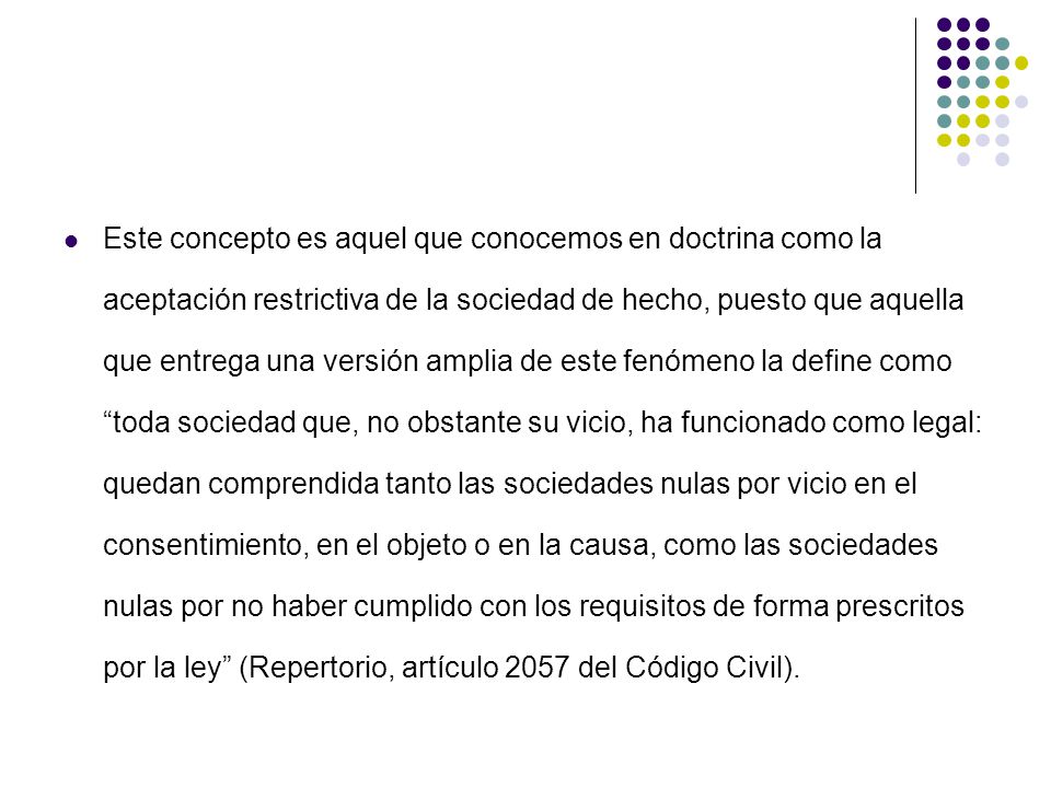 Este concepto es aquel que conocemos en doctrina como la aceptación restrictiva de la sociedad de hecho, puesto que aquella que entrega una versión amplia de este fenómeno la define como toda sociedad que, no obstante su vicio, ha funcionado como legal: quedan comprendida tanto las sociedades nulas por vicio en el consentimiento, en el objeto o en la causa, como las sociedades nulas por no haber cumplido con los requisitos de forma prescritos por la ley (Repertorio, artículo 2057 del Código Civil).