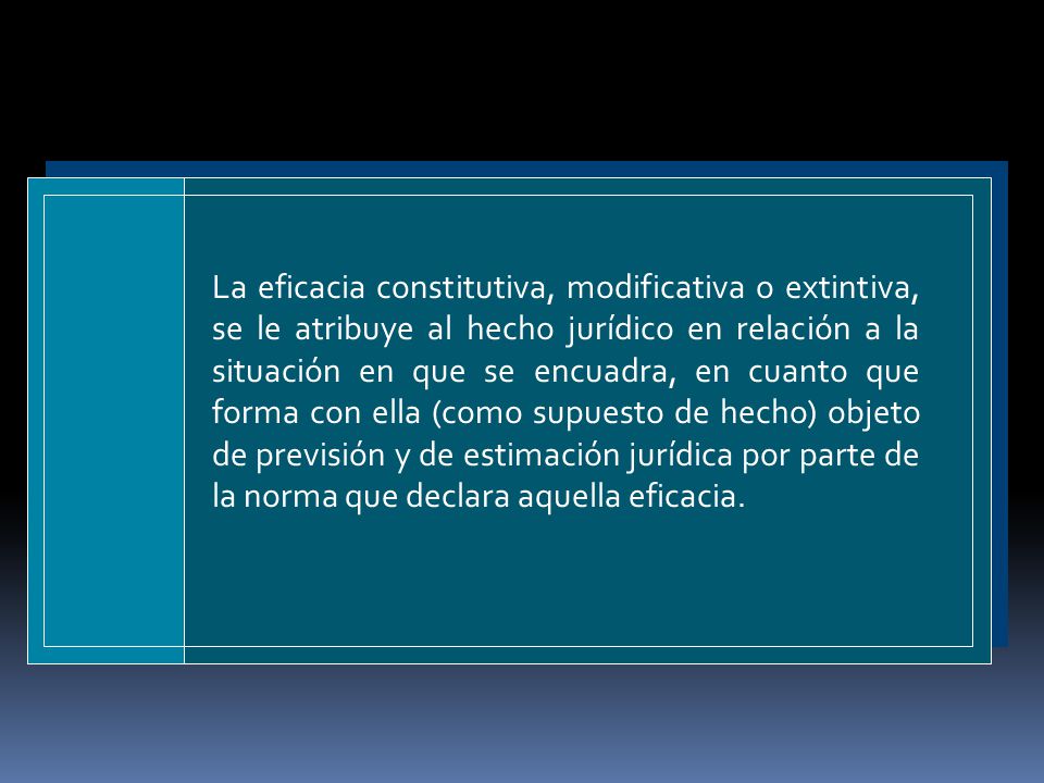 La eficacia constitutiva, modificativa o extintiva, se le atribuye al hecho jurídico en relación a la situación en que se encuadra, en cuanto que forma con ella (como supuesto de hecho) objeto de previsión y de estimación jurídica por parte de la norma que declara aque­lla eficacia.