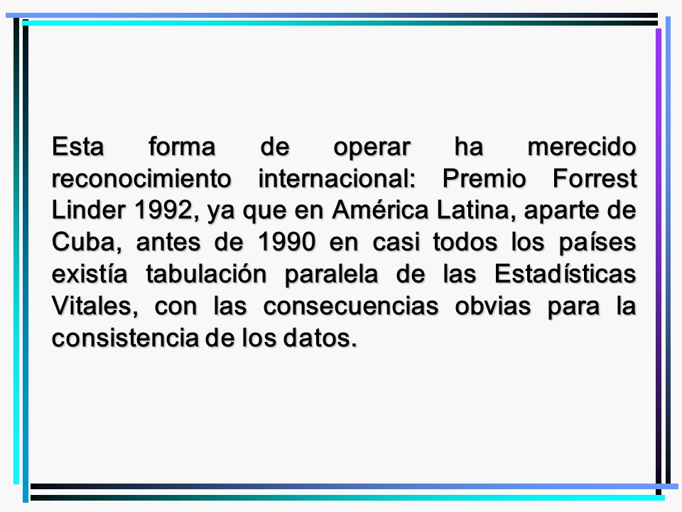 Esta forma de operar ha merecido reconocimiento internacional: Premio Forrest Linder 1992, ya que en América Latina, aparte de Cuba, antes de 1990 en casi todos los países existía tabulación paralela de las Estadísticas Vitales, con las consecuencias obvias para la consistencia de los datos.
