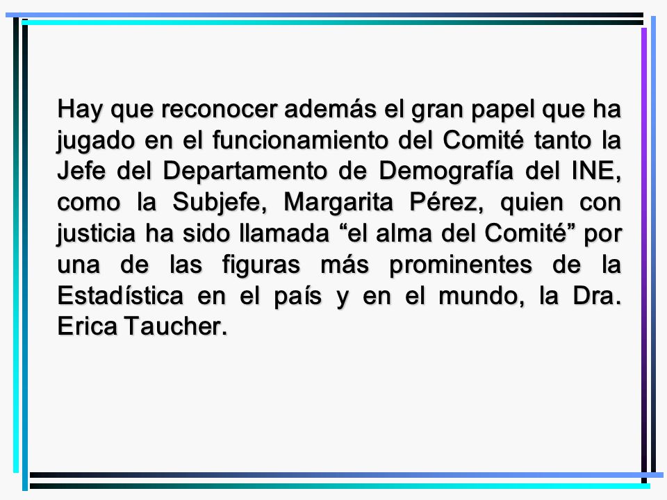 Hay que reconocer además el gran papel que ha jugado en el funcionamiento del Comité tanto la Jefe del Departamento de Demografía del INE, como la Subjefe, Margarita Pérez, quien con justicia ha sido llamada el alma del Comité por una de las figuras más prominentes de la Estadística en el país y en el mundo, la Dra.