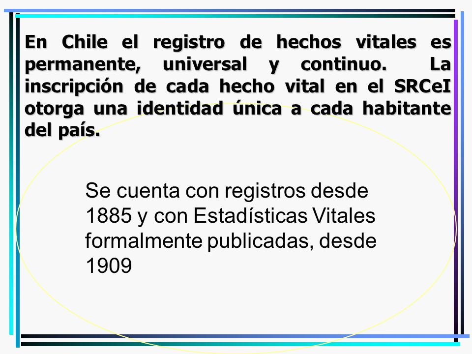 En Chile el registro de hechos vitales es permanente, universal y continuo. La inscripción de cada hecho vital en el SRCeI otorga una identidad única a cada habitante del país.