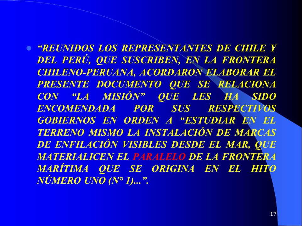 REUNIDOS LOS REPRESENTANTES DE CHILE Y DEL PERÚ, QUE SUSCRIBEN, EN LA FRONTERA CHILENO-PERUANA, ACORDARON ELABORAR EL PRESENTE DOCUMENTO QUE SE RELACIONA CON LA MISIÓN QUE LES HA SIDO ENCOMENDADA POR SUS RESPECTIVOS GOBIERNOS EN ORDEN A ESTUDIAR EN EL TERRENO MISMO LA INSTALACIÓN DE MARCAS DE ENFILACIÓN VISIBLES DESDE EL MAR, QUE MATERIALICEN EL PARALELO DE LA FRONTERA MARÍTIMA QUE SE ORIGINA EN EL HITO NÚMERO UNO (N° 1)... .