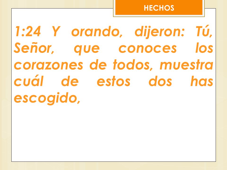 HECHOS 1:24 Y orando, dijeron: Tú, Señor, que conoces los corazones de todos, muestra cuál de estos dos has escogido,