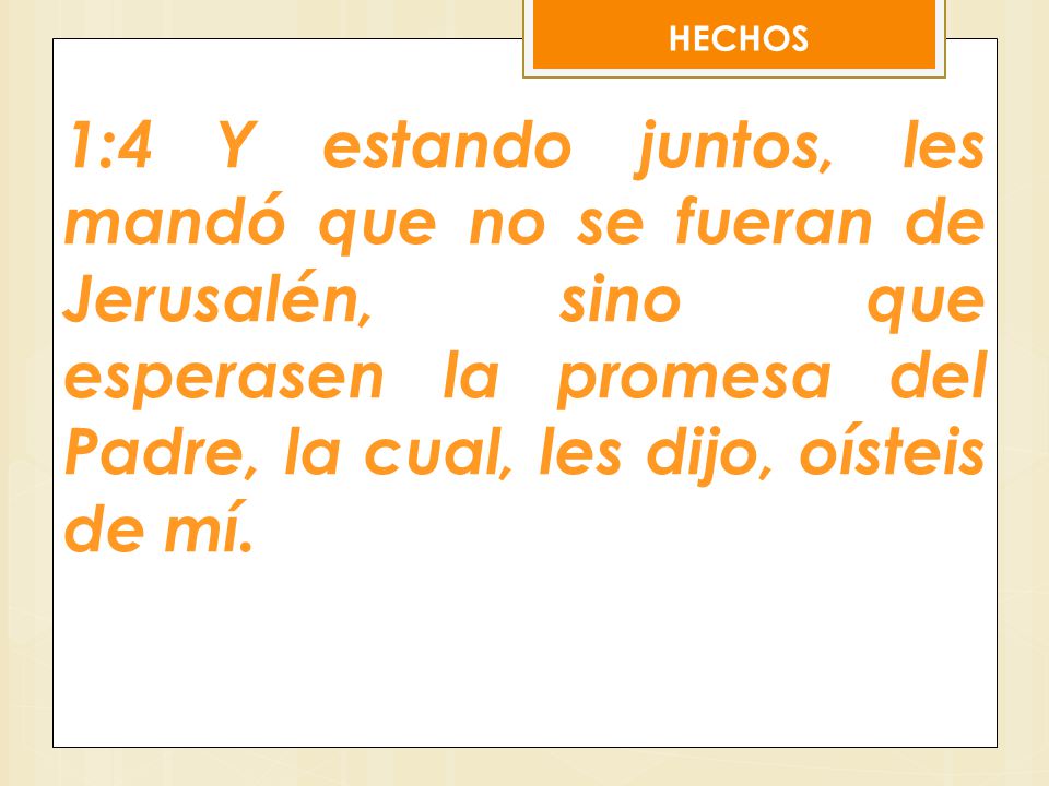 HECHOS 1:4 Y estando juntos, les mandó que no se fueran de Jerusalén, sino que esperasen la promesa del Padre, la cual, les dijo, oísteis de mí.