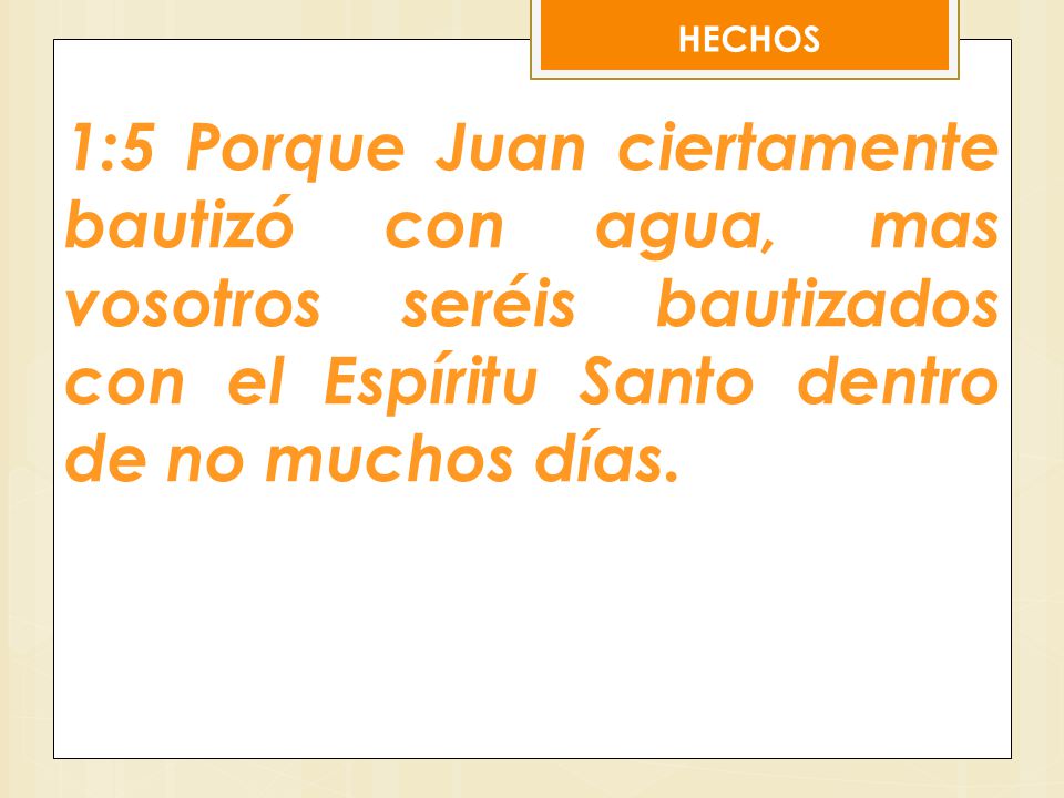 HECHOS 1:5 Porque Juan ciertamente bautizó con agua, mas vosotros seréis bautizados con el Espíritu Santo dentro de no muchos días.