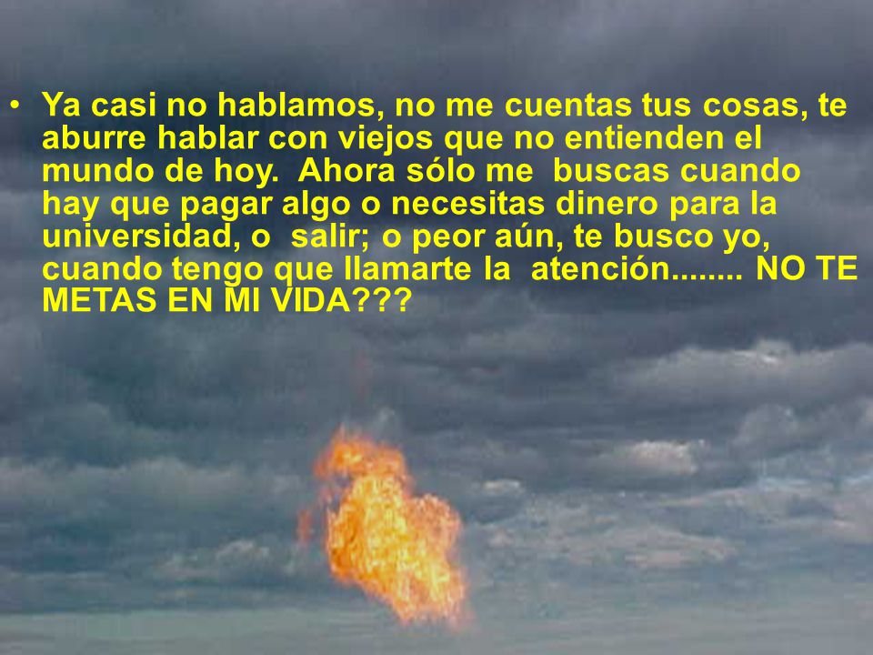 Ya casi no hablamos, no me cuentas tus cosas, te aburre hablar con viejos que no entienden el mundo de hoy. Ahora sólo me buscas cuando hay que pagar algo o necesitas dinero para la universidad, o salir; o peor aún, te busco yo, cuando tengo que llamarte la atención