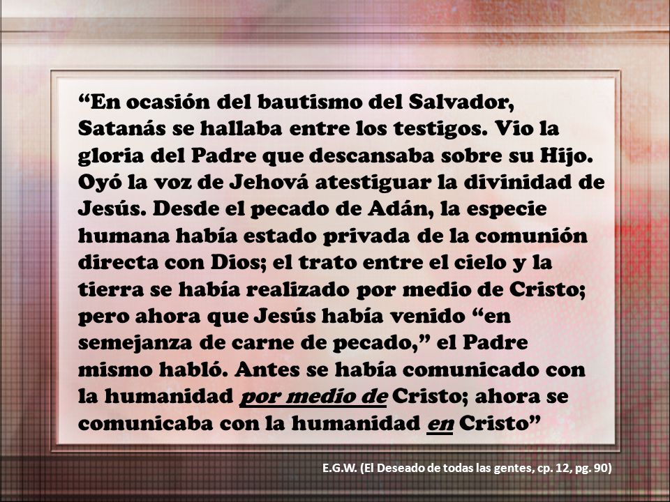 En ocasión del bautismo del Salvador, Satanás se hallaba entre los testigos. Vio la gloria del Padre que descansaba sobre su Hijo. Oyó la voz de Jehová atestiguar la divinidad de Jesús. Desde el pecado de Adán, la especie humana había estado privada de la comunión directa con Dios; el trato entre el cielo y la tierra se había realizado por medio de Cristo; pero ahora que Jesús había venido en semejanza de carne de pecado, el Padre mismo habló. Antes se había comunicado con la humanidad por medio de Cristo; ahora se comunicaba con la humanidad en Cristo