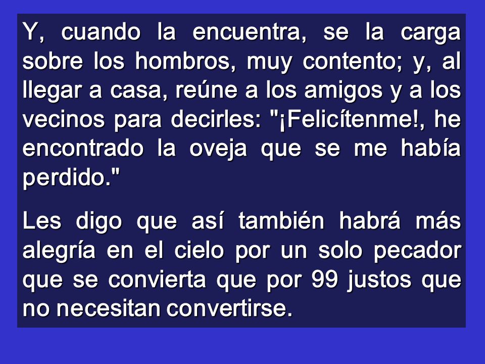 Y, cuando la encuentra, se la carga sobre los hombros, muy contento; y, al llegar a casa, reúne a los amigos y a los vecinos para decirles: ¡Felicítenme!, he encontrado la oveja que se me había perdido.