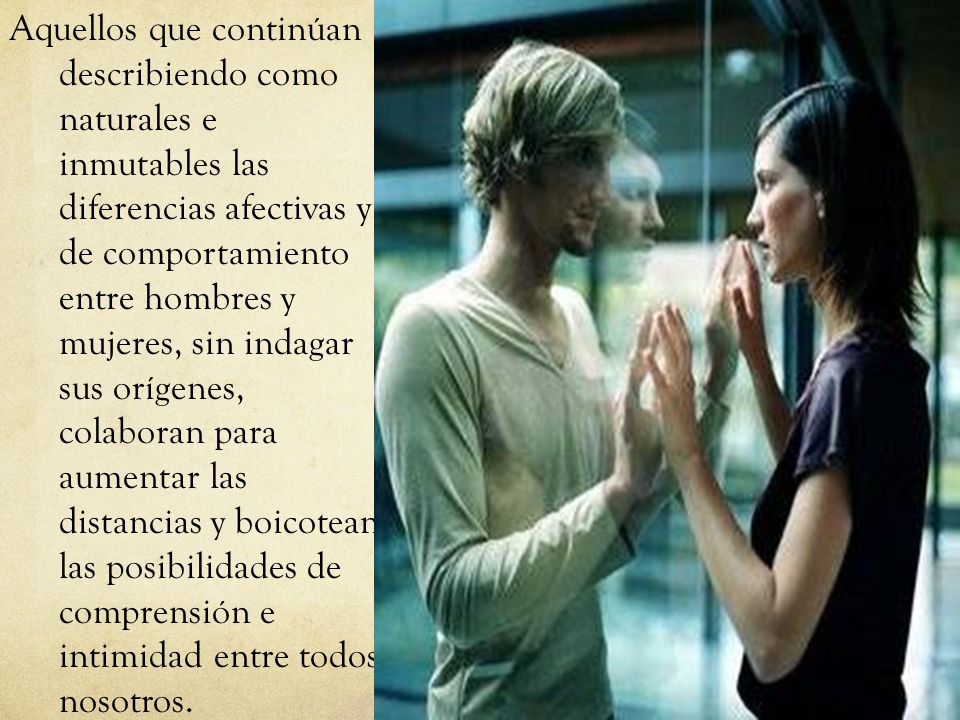 Aquellos que continúan describiendo como naturales e inmutables las diferencias afectivas y de comportamiento entre hombres y mujeres, sin indagar sus orígenes, colaboran para aumentar las distancias y boicotean las posibilidades de comprensión e intimidad entre todos nosotros.