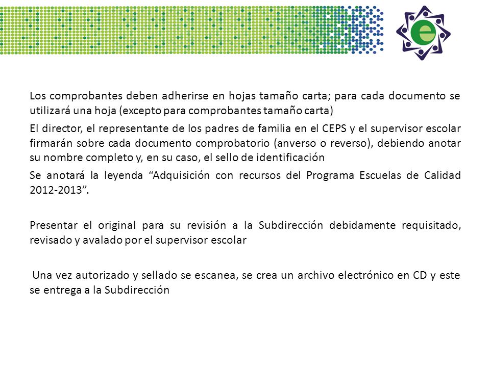Los comprobantes deben adherirse en hojas tamaño carta; para cada documento se utilizará una hoja (excepto para comprobantes tamaño carta) El director, el representante de los padres de familia en el CEPS y el supervisor escolar firmarán sobre cada documento comprobatorio (anverso o reverso), debiendo anotar su nombre completo y, en su caso, el sello de identificación Se anotará la leyenda Adquisición con recursos del Programa Escuelas de Calidad