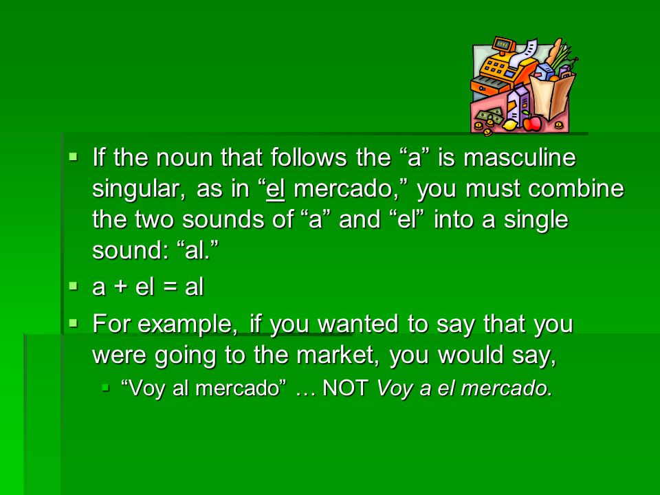 If the noun that follows the a is masculine singular, as in el mercado, you must combine the two sounds of a and el into a single sound: al.