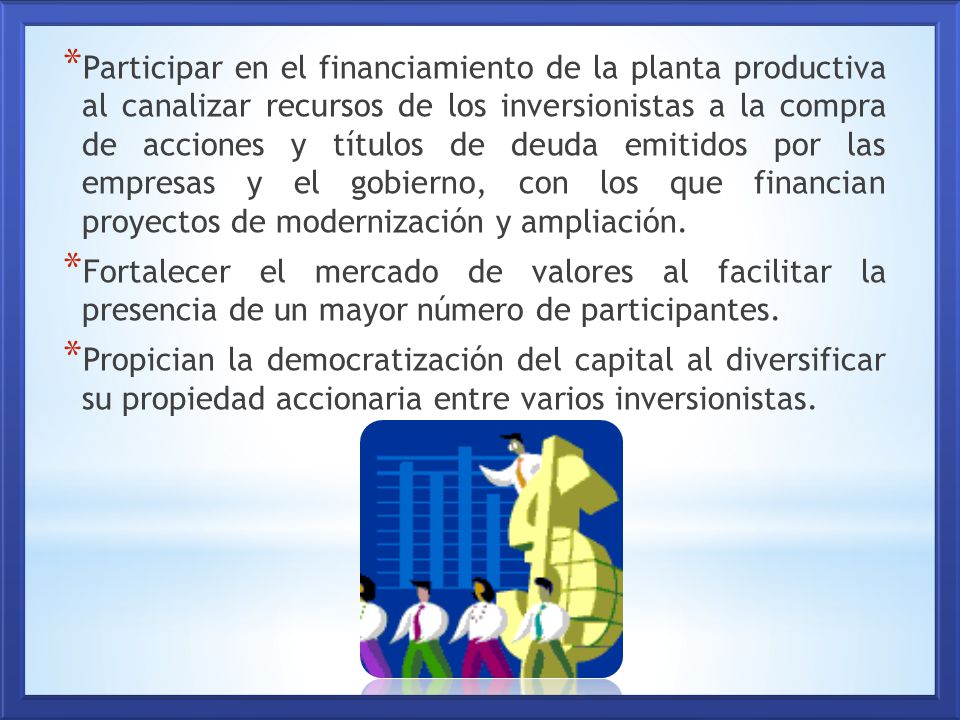 Participar en el financiamiento de la planta productiva al canalizar recursos de los inversionistas a la compra de acciones y títulos de deuda emitidos por las empresas y el gobierno, con los que financian proyectos de modernización y ampliación.