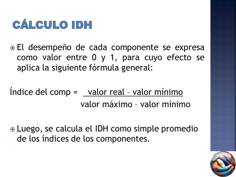Cálculo IDH El desempeño de cada componente se expresa como valor entre 0 y 1, para cuyo efecto se aplica la siguiente fórmula general: