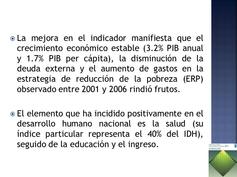 La mejora en el indicador manifiesta que el crecimiento económico estable (3.2% PIB anual y 1.7% PIB per cápita), la disminución de la deuda externa y el aumento de gastos en la estrategia de reducción de la pobreza (ERP) observado entre 2001 y 2006 rindió frutos.