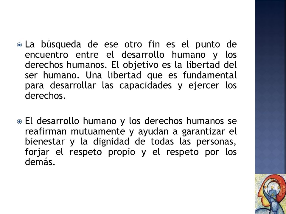 La búsqueda de ese otro fin es el punto de encuentro entre el desarrollo humano y los derechos humanos. El objetivo es la libertad del ser humano. Una libertad que es fundamental para desarrollar las capacidades y ejercer los derechos.